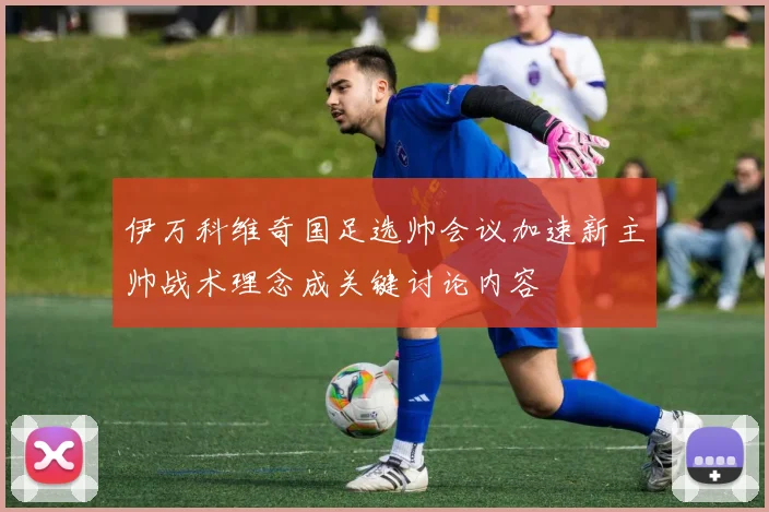 伊万科维奇国足选帅会议加速新主帅战术理念成关键讨论内容