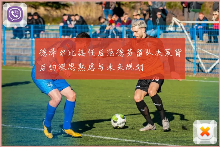 德泽尔比接任后范德芬留队决策背后的深思熟虑与未来规划