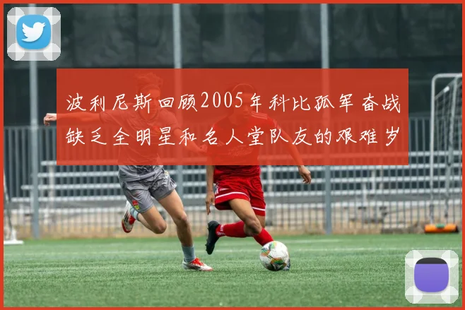 波利尼斯回顾2005年科比孤军奋战缺乏全明星和名人堂队友的艰难岁月